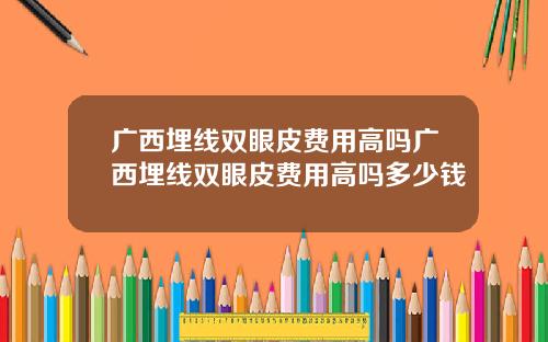 广西埋线双眼皮费用高吗广西埋线双眼皮费用高吗多少钱