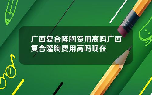 广西复合隆胸费用高吗广西复合隆胸费用高吗现在