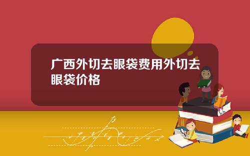 广西外切去眼袋费用外切去眼袋价格