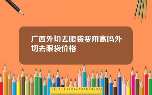 广西外切去眼袋费用高吗外切去眼袋价格