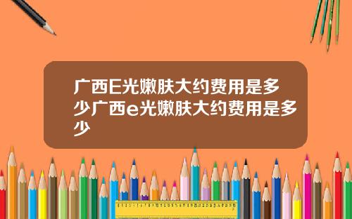 广西E光嫩肤大约费用是多少广西e光嫩肤大约费用是多少