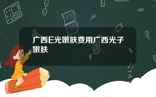 广西E光嫩肤费用广西光子嫩肤