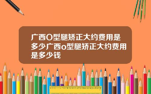 广西O型腿矫正大约费用是多少广西o型腿矫正大约费用是多少钱