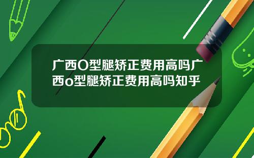 广西O型腿矫正费用高吗广西o型腿矫正费用高吗知乎