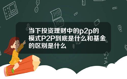 当下投资理财中的p2p的模式P2P到底是什么和基金的区别是什么