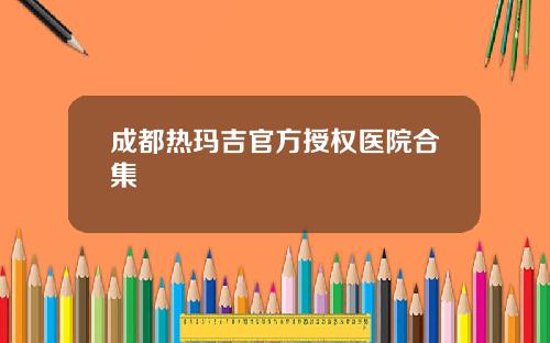 成都热玛吉官方授权医院合集