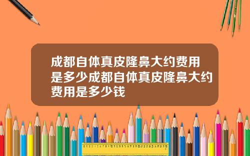 成都自体真皮隆鼻大约费用是多少成都自体真皮隆鼻大约费用是多少钱