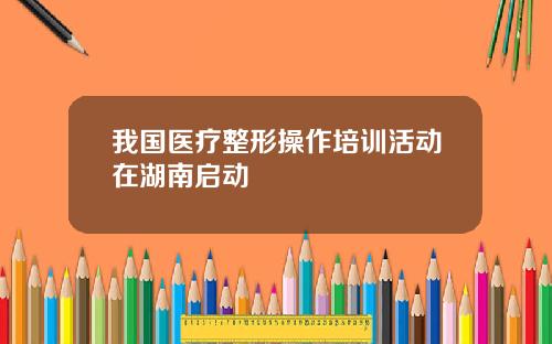 我国医疗整形操作培训活动在湖南启动