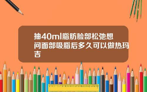 抽40ml脂肪脸部松弛想问面部吸脂后多久可以做热玛吉