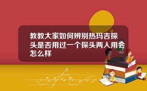 教教大家如何辨别热玛吉探头是否用过一个探头两人用会怎么样