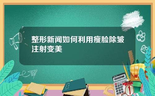 整形新闻如何利用瘦脸除皱注射变美