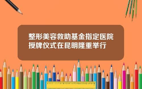 整形美容救助基金指定医院授牌仪式在昆明隆重举行