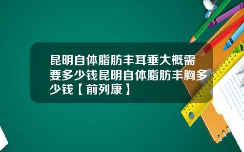昆明自体脂肪丰耳垂大概需要多少钱昆明自体脂肪丰胸多少钱【前列康】