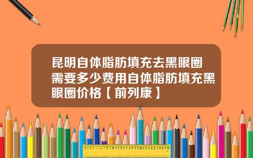 昆明自体脂肪填充去黑眼圈需要多少费用自体脂肪填充黑眼圈价格【前列康】