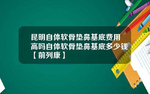 昆明自体软骨垫鼻基底费用高吗自体软骨垫鼻基底多少钱【前列康】