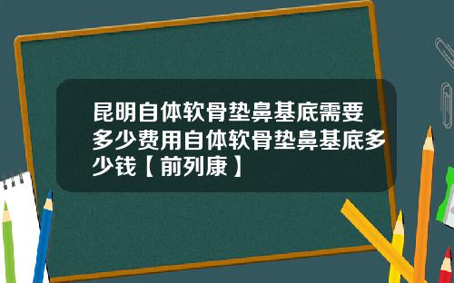 昆明自体软骨垫鼻基底需要多少费用自体软骨垫鼻基底多少钱【前列康】
