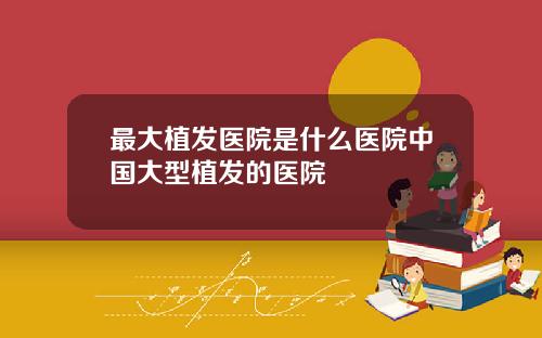 最大植发医院是什么医院中国大型植发的医院