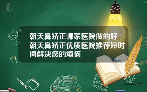 朝天鼻矫正哪家医院做的好朝天鼻矫正优质医院推荐短时间解决您的烦恼
