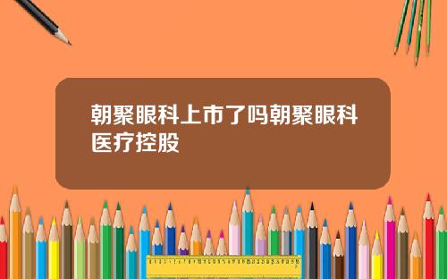 朝聚眼科上市了吗朝聚眼科医疗控股