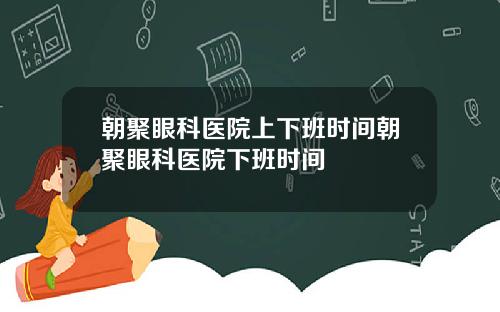 朝聚眼科医院上下班时间朝聚眼科医院下班时间