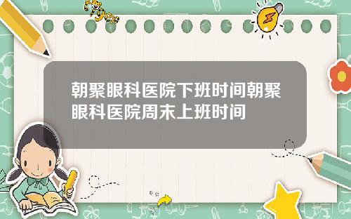 朝聚眼科医院下班时间朝聚眼科医院周末上班时间
