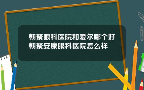 朝聚眼科医院和爱尔哪个好朝聚安康眼科医院怎么样