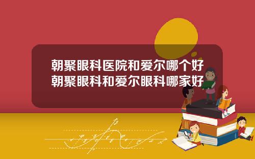 朝聚眼科医院和爱尔哪个好朝聚眼科和爱尔眼科哪家好