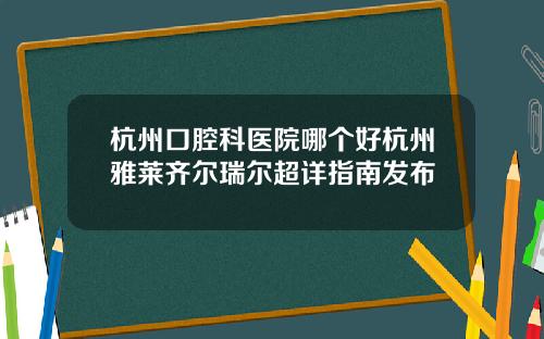 杭州口腔科医院哪个好杭州雅莱齐尔瑞尔超详指南发布
