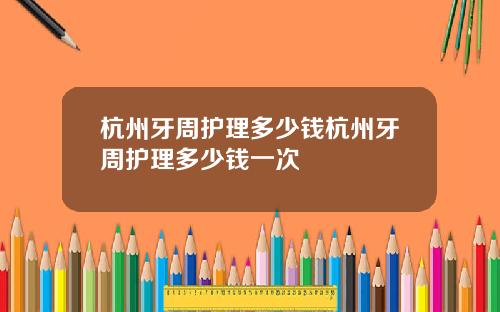 杭州牙周护理多少钱杭州牙周护理多少钱一次