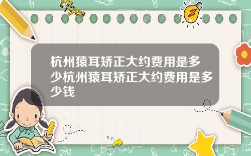 杭州猿耳矫正大约费用是多少杭州猿耳矫正大约费用是多少钱 杭州猿耳矫正大约费用是多少杭州猿耳矫正大约费用是多少钱