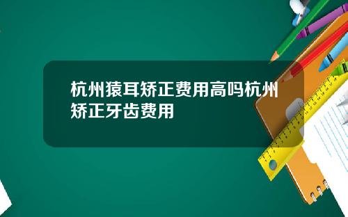 杭州猿耳矫正费用高吗杭州矫正牙齿费用