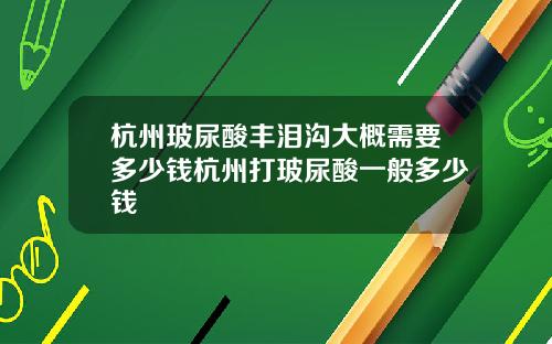 杭州玻尿酸丰泪沟大概需要多少钱杭州打玻尿酸一般多少钱 杭州玻尿酸丰泪沟大概需要多少钱杭州打玻尿酸一般多少钱