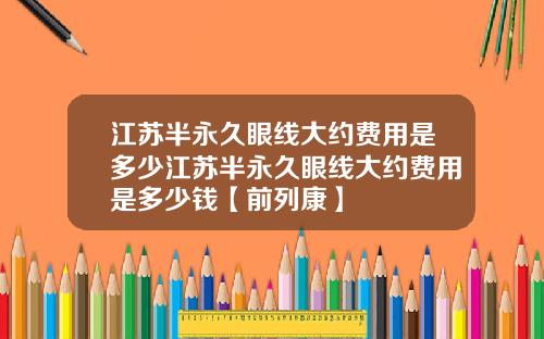 江苏半永久眼线大约费用是多少江苏半永久眼线大约费用是多少钱【前列康】 江苏半永久眼线大约费用是多少江苏半永久眼线大约费用是多少钱【前列康】
