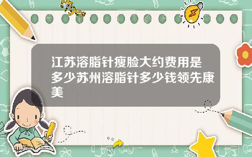 江苏溶脂针瘦脸大约费用是多少苏州溶脂针多少钱领先康美