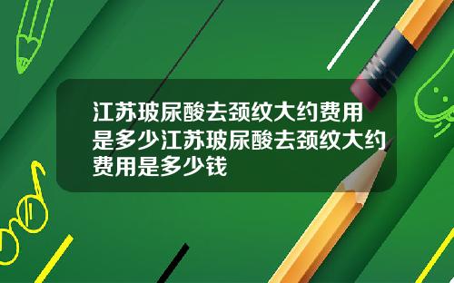 江苏玻尿酸去颈纹大约费用是多少江苏玻尿酸去颈纹大约费用是多少钱