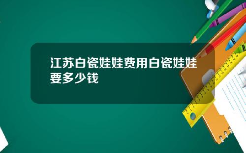 江苏白瓷娃娃费用白瓷娃娃要多少钱