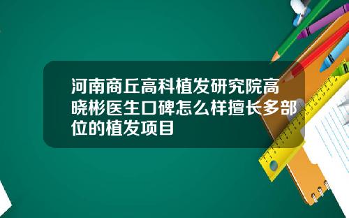 河南商丘高科植发研究院高晓彬医生口碑怎么样擅长多部位的植发项目