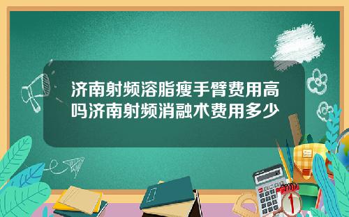济南射频溶脂瘦手臂费用高吗济南射频消融术费用多少