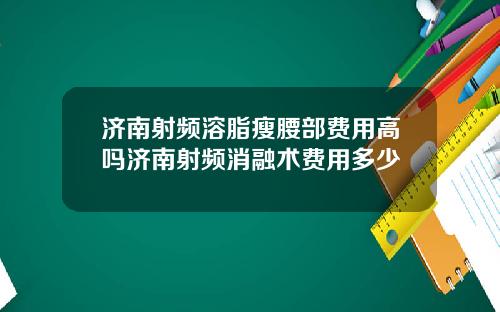 济南射频溶脂瘦腰部费用高吗济南射频消融术费用多少