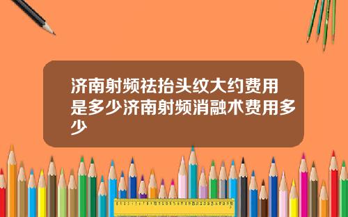 济南射频祛抬头纹大约费用是多少济南射频消融术费用多少