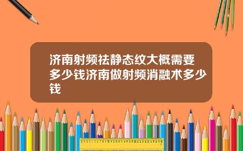 济南射频祛静态纹大概需要多少钱济南做射频消融术多少钱