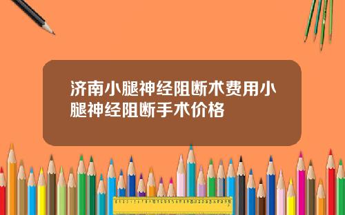 济南小腿神经阻断术费用小腿神经阻断手术价格