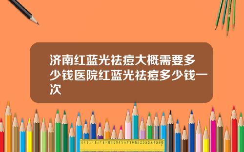 济南红蓝光祛痘大概需要多少钱医院红蓝光祛痘多少钱一次