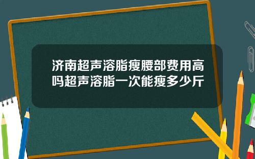 济南超声溶脂瘦腰部费用高吗超声溶脂一次能瘦多少斤