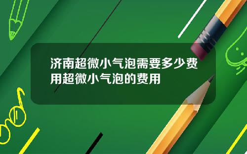 济南超微小气泡需要多少费用超微小气泡的费用