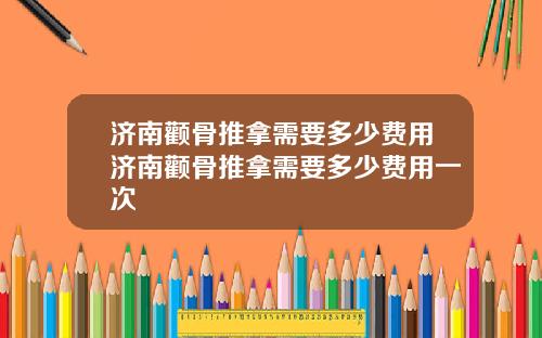 济南颧骨推拿需要多少费用济南颧骨推拿需要多少费用一次