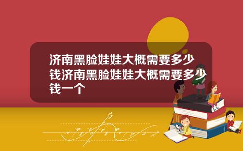 济南黑脸娃娃大概需要多少钱济南黑脸娃娃大概需要多少钱一个