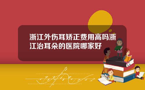 浙江外伤耳矫正费用高吗浙江治耳朵的医院哪家好