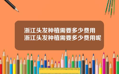 浙江头发种植需要多少费用浙江头发种植需要多少费用呢