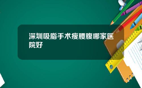 深圳吸脂手术瘦腰腹哪家医院好